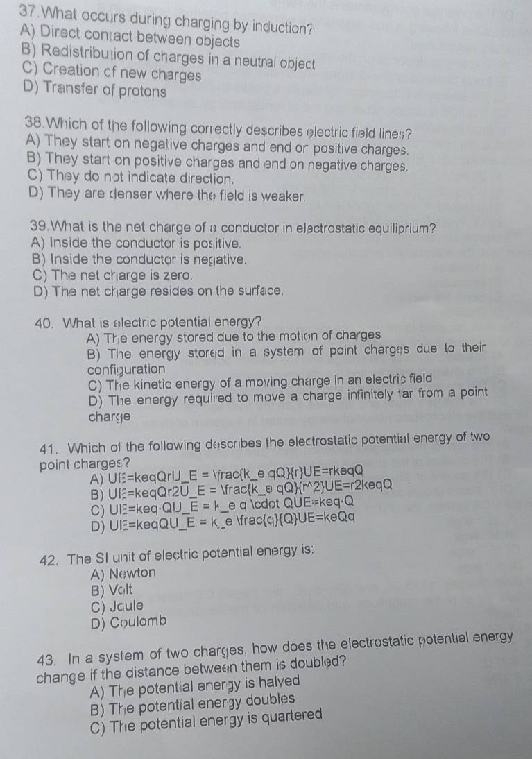 What occurs during charging by induction?
A) Direct contact between objects
B) Redistribution of charges in a neutral object
C) Creation cf new charges
D) Transfer of protons
38.Which of the following correctly describes electric field lines?
A) They start on negative charges and end or positive charges.
B) They start on positive charges and end on negative charges.
C) They do not indicate direction.
D) They are denser where the field is weaker.
39.What is the net charge of a conductor in electrostatic equiliprium?
A) Inside the conductor is positive.
B) Inside the conductor is negative.
C) The net charge is zero.
D) The net charge resides on the surface.
40. What is electric potential energy?
A) The energy stored due to the motion of charges
B) The energy stored in a system of point charges due to their
configuration
C) The kinetic energy of a moving charge in an electris field
D) The energy required to move a charge infinitely far from a point
charge
41. Which of the following describes the electrostatic potential energy of two
point charges ?
A) UE=keqQrlJ_  E= frack_ e qQ  r ∪ E=rk eqQ
B) UE=keqQr2U_ E= _ _  frack_ e qQ  r^(wedge)2 ∪ E=r2keqQ
C) UIE=keq· QU_ E=k e q · QUI E:=keq· Q
D) UIE=keqQU_ E=k _ e fra c q  Q ∪ E=keQq
42. The SI unit of electric potential energy is:
A) Newton
B) Vqlt
C) Jcule
D) Coulomb
43. In a system of two charges, how does the electrostatic potential energy
change if the distance between them is doubled?
A) The potential energy is halved
B) The potential energy doubles
C) The potential energy is quartered