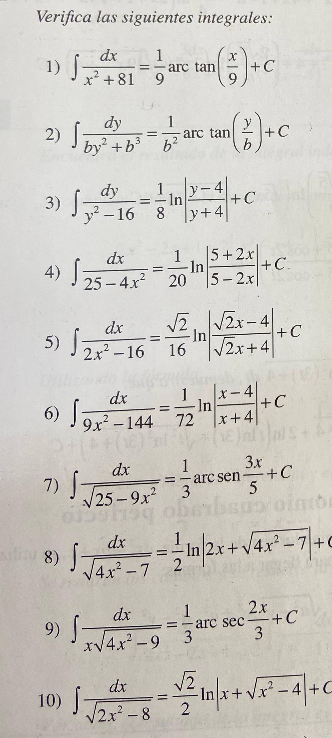 Verifica las siguientes integrales: 
1) ∈t  dx/x^2+81 = 1/9 arctan ( x/9 )+C
2) ∈t  dy/by^2+b^3 = 1/b^2 arctan ( y/b )+C
3) ∈t  dy/y^2-16 = 1/8 ln | (y-4)/y+4 |+C
4) ∈t  dx/25-4x^2 = 1/20 ln | (5+2x)/5-2x |+C. 
5) ∈t  dx/2x^2-16 = sqrt(2)/16 ln | (sqrt(2)x-4)/sqrt(2)x+4 |+C
6) ∈t  dx/9x^2-144 = 1/72 ln | (x-4)/x+4 |+C
7) ∈t  dx/sqrt(25-9x^2) = 1/3 arcsen 3x/5 +C
8) ∈t  dx/sqrt(4x^2-7) = 1/2 ln |2x+sqrt(4x^2-7)|+C
9) ∈t  dx/xsqrt(4x^2-9) = 1/3 arcsec  2x/3 +C
10) ∈t  dx/sqrt(2x^2-8) = sqrt(2)/2 ln |x+sqrt(x^2-4)|+C