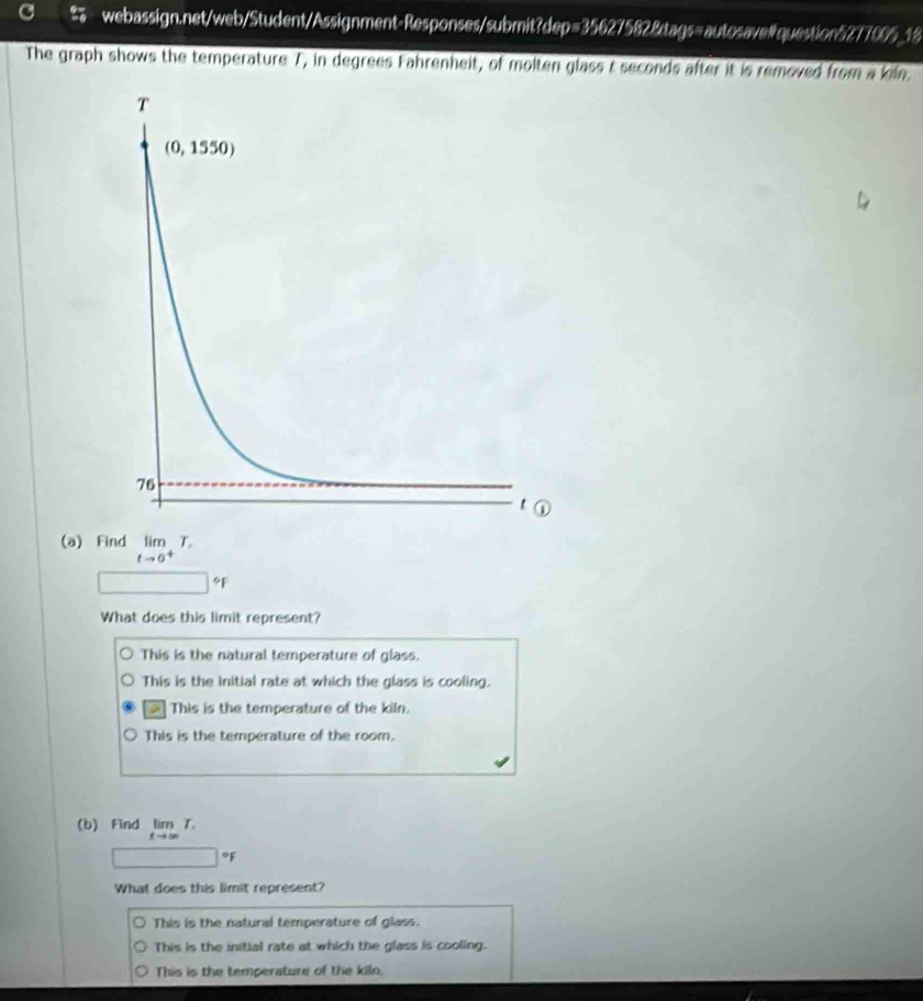 # webassign.net/web/Student/Assignment-Responses/submit?dep=35627582&tags=autosavelquestion5277005_18
The graph shows the temperature 7, in degrees Fahrenheit, of molten glass t seconds after it is removed from a kiln.
(a) Find limlimits _tto 0^+T,
□ 9F
What does this limit represent?
This is the natural temperature of glass.
This is the Initial rate at which the glass is cooling.
This is the temperature of the kiln.
This is the temperature of the room.
(b) Find limlimits _tto ∈fty T.
□°F
What does this limit represent?
This is the natural temperature of glass.
This is the initial rate at which the glass is cooling.
This is the temperature of the kiln.