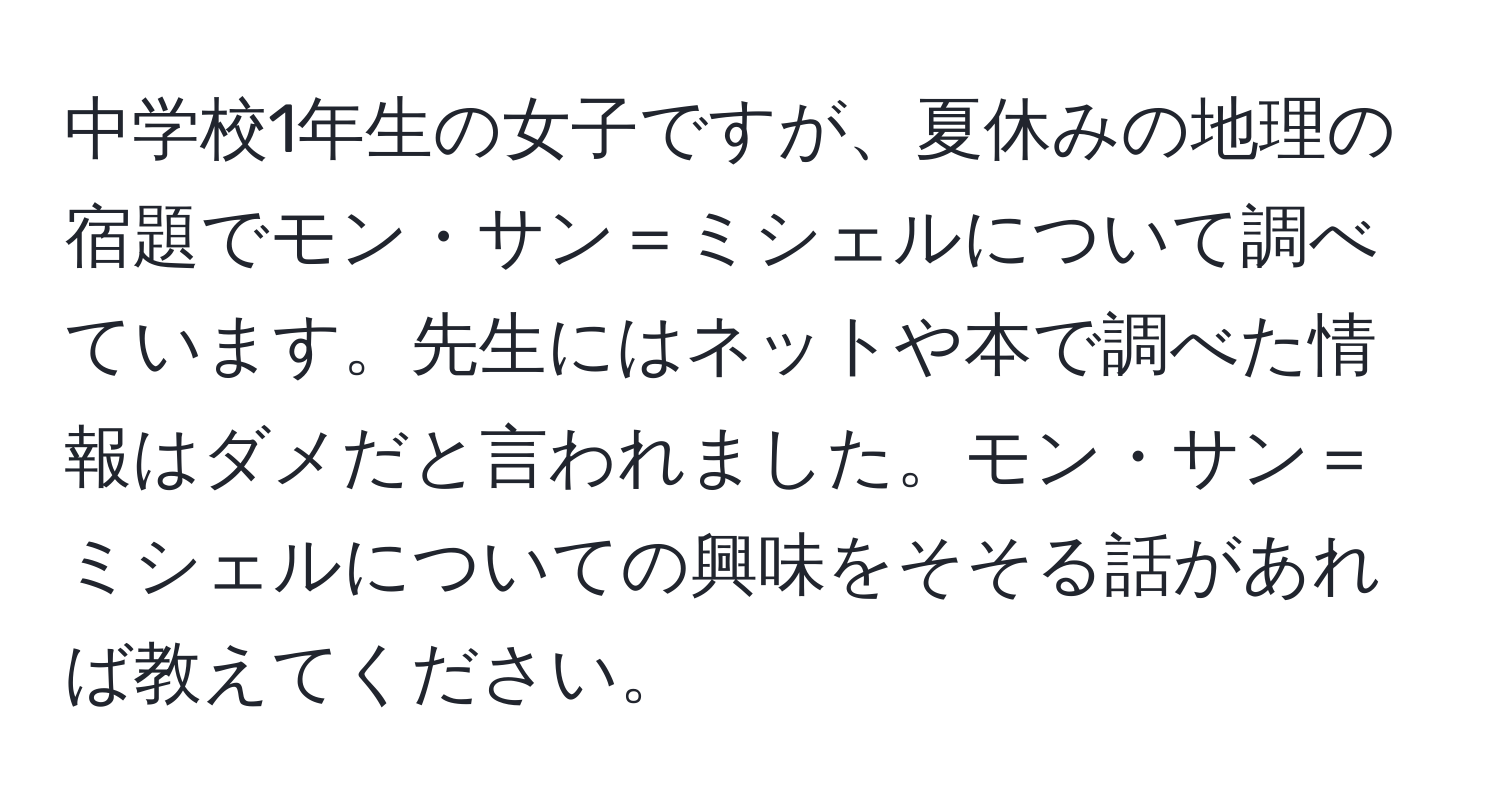 中学校1年生の女子ですが、夏休みの地理の宿題でモン・サン＝ミシェルについて調べています。先生にはネットや本で調べた情報はダメだと言われました。モン・サン＝ミシェルについての興味をそそる話があれば教えてください。