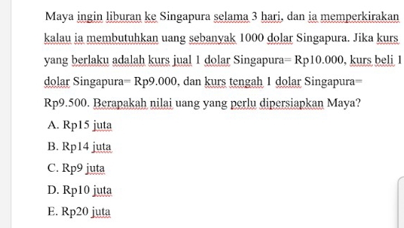 Maya ingin liburan ke Singapura selama 3 hari, dan ia memperkirakan
kalau ia membutuhkan uang sebanyak 1000 dolar Singapura. Jika kurs
yang berlaku adalah kurs jual 1 dolar Singapura =Rp10.000 , kurs beli 1
dolar Singapura =Rp9.000 , dan kurs tengah 1 dolar Singapura=
Rp9.500. Berapakah nilai uang yang perlu dipersiapkan Maya?
A. Rp15 juta
B. Rp14 juta
C. Rp9 juta
D. Rp10 juta
E. Rp20 juta