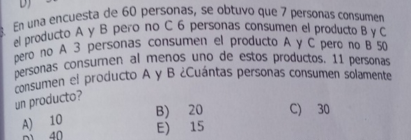 En una encuesta de 60 personas, se obtuvo que 7 personas consumen
el producto A y B pero no C 6 personas consumen el producto B y C
pero no A 3 personas consumen el producto A y C pero no B 50
personas consumen al menos uno de estos productos. 11 personas
consumen el producto A y B ¿Cuántas personas consumen solamente
un producto?
B) 20 C) 30
A) 10
n1 40 E) 15