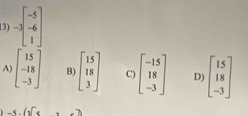 -3beginbmatrix -5 -6 1endbmatrix
A) beginbmatrix 15 -18 -3endbmatrix B) beginbmatrix 15 18 3endbmatrix C) beginbmatrix -15 18 -3endbmatrix D) beginbmatrix 15 18 -3endbmatrix
-5· (3[5 A