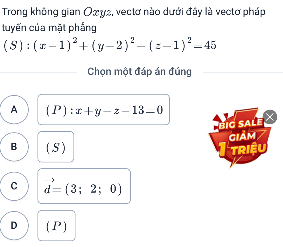 Trong không gian Оxγz, vectơ nào dưới đây là vectơ pháp
tuyến của mặt phẳng
(S):(x-1)^2+(y-2)^2+(z+1)^2=45
Chọn một đáp án đúng
A (P):x+y-z-13=0
BIG SALE 
GIảm
B ( S ) I triệu
C vector d=(3;2;0)
D (P )