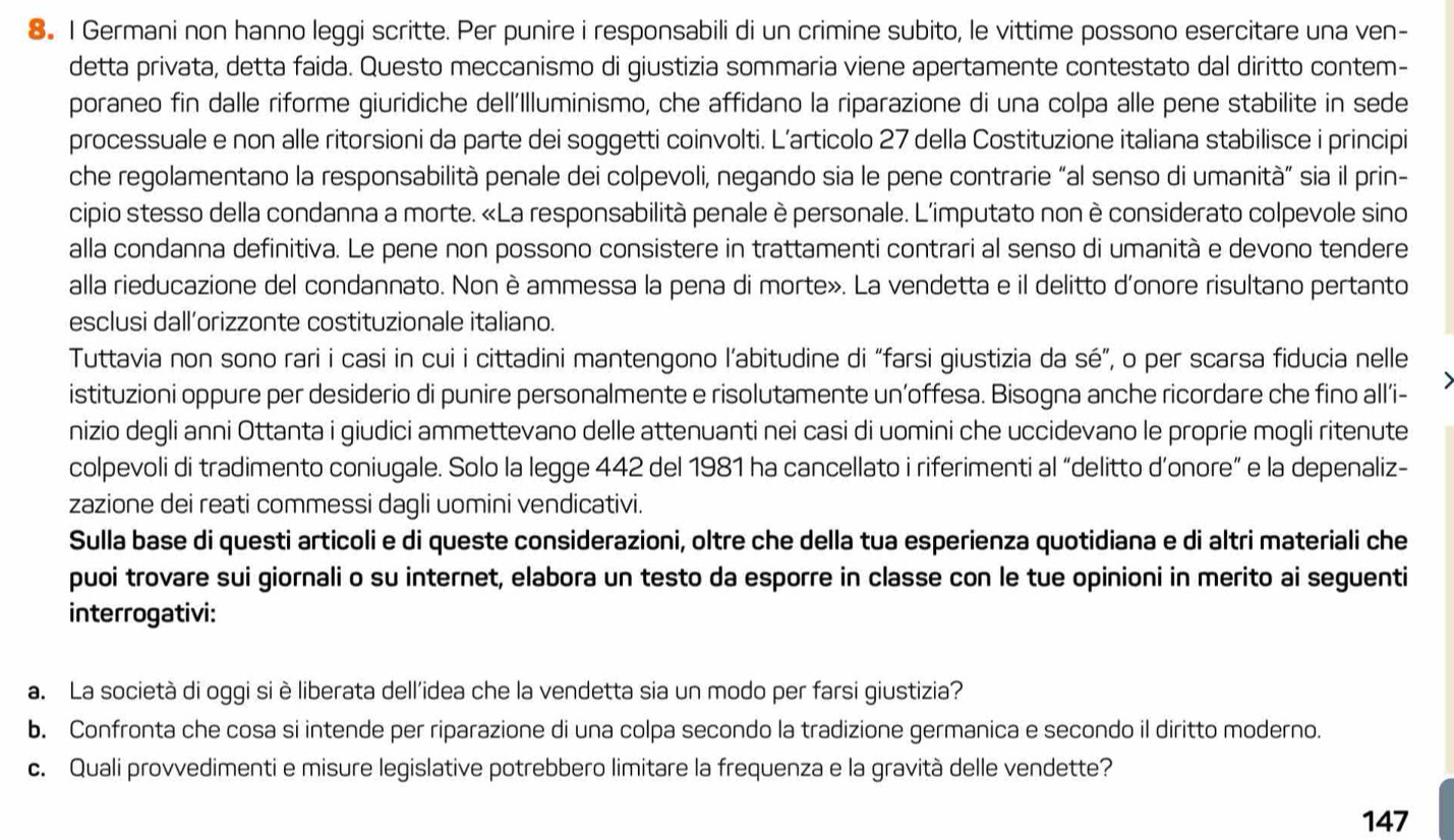 Germani non hanno leggi scritte. Per punire i responsabili di un crimine subito, le vittime possono esercitare una ven-
detta privata, detta faida. Questo meccanismo di giustizia sommaria viene apertamente contestato dal diritto contem-
poraneo fin dalle riforme giuridiche dell'Illuminismo, che affidano la riparazione di una colpa alle pene stabilite in sede
processuale e non alle ritorsioni da parte dei soggetti coinvolti. L’articolo 27 della Costituzione italiana stabilisce i principi
che regolamentano la responsabilità penale dei colpevoli, negando sia le pene contrarie “al senso di umanità” sia il prin-
cipio stesso della condanna a morte. «La responsabilità penale è personale. L'imputato non è considerato colpevole sino
alla condanna definitiva. Le pene non possono consistere in trattamenti contrari al senso di umanità e devono tendere
alla rieducazione del condannato. Non è ammessa la pena di morte». La vendetta e il delitto d'onore risultano pertanto
esclusi dall’orizzonte costituzionale italiano.
Tuttavia non sono rari i casi in cui i cittadini mantengono l’abitudine di “farsi giustizia da sé”, o per scarsa fiducia nelle
istituzioni oppure per desiderio di punire personalmente e risolutamente un’offesa. Bisogna anche ricordare che fino all’i-
nizio degli anni Ottanta i giudici ammettevano delle attenuanti nei casi di uomini che uccidevano le proprie mogli ritenute
colpevoli di tradimento coniugale. Solo la legge 442 del 1981 ha cancellato i riferimenti al “delitto d’onore” e la depenaliz-
zazione dei reati commessi dagli uomini vendicativi.
Sulla base di questi articoli e di queste considerazioni, oltre che della tua esperienza quotidiana e di altri materiali che
puoi trovare sui giornali o su internet, elabora un testo da esporre in classe con le tue opinioni in merito ai seguenti
interrogativi:
a. La società di oggi si è liberata dell'idea che la vendetta sia un modo per farsi giustizia?
b. Confronta che cosa si intende per riparazione di una colpa secondo la tradizione germanica e secondo il diritto moderno.
c. Quali provvedimenti e misure legislative potrebbero limitare la frequenza e la gravità delle vendette?
147