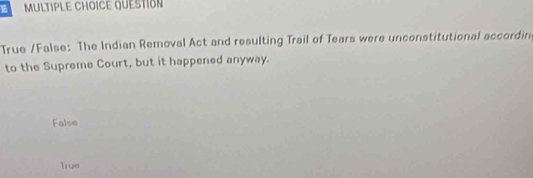 QuESTIóN
True /False: The Indian Removal Act and resulting Trail of Tears were unconstitutional accordin
to the Supreme Court, but it happened anyway.
False
Irue