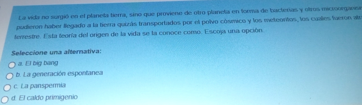 La vida no surgió en el planeta tierra, sino que proviene de otro planeta en forma de bacterias y otros microorganisó
pudieron haber llegado a la tierra quizás transportados por el polvo cósmico y los meteoritos, los cuales fueron atr
terrestre. Esta teoría del origen de la vida se la conoce como. Escoja una opción.
Seleccione una alternativa:
a. El big bang
b. La generación espontanea
c. La panspermia
d. El caldo primigenio