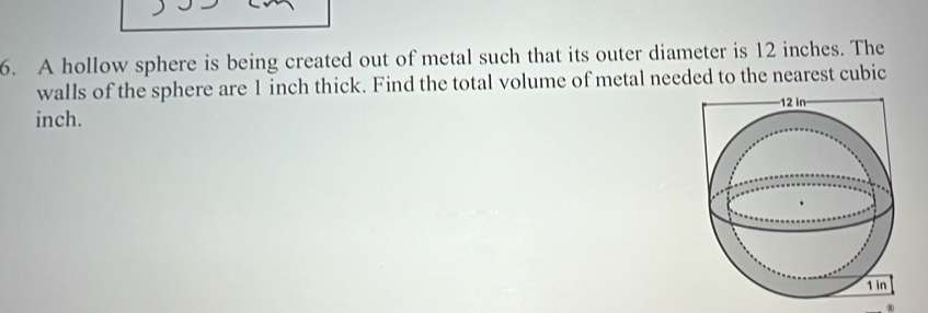 A hollow sphere is being created out of metal such that its outer diameter is 12 inches. The 
walls of the sphere are 1 inch thick. Find the total volume of metal needed to the nearest cubic
inch.