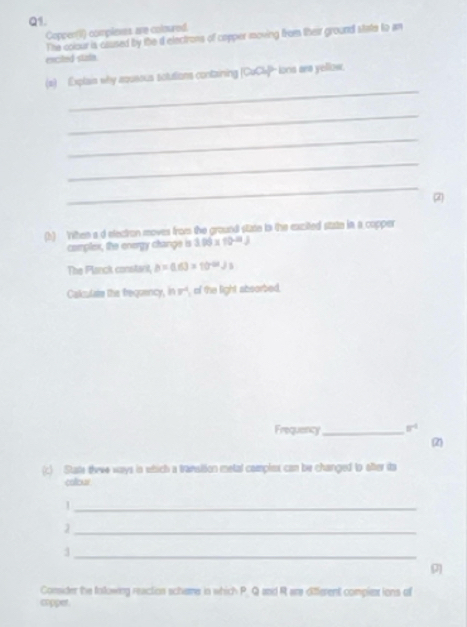 Copper(iI) complenss are coloured. 
The colour is caused by the d electrons of copper moving from their ground state to an 
exciled state. 
_ 
(s) Explain why azueous solutions containing (CuCl]- lons are yellow. 
_ 
_ 
_ 
_ 
2 
(h) Vithen a d electron moves from the ground state tn the excited state in a copper 
complex, the energy change is . 06* 10^(-21)J
The Planck constart, b=0.63* 10^(-04)Js
Calculate the freguency, hv° of the light absorbed. 
Frequency _ 8^(-1)
(2 
(c) Stase theee ways in which a transition metal complex can be changed to ofter ita 
collour 
_1 
_ 
_3 
9 
Consider the following reactios schame in which P. Q and R are diferent compie ions of 
apper.