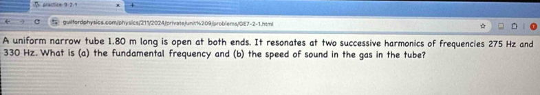 practice 9-2-1 + 
← C guilfordphysics.com/physics/211/2024/private/unit%209/problems/GE7-2-1.html 
A uniform narrow tube 1.80 m long is open at both ends. It resonates at two successive harmonics of frequencies 275 Hz and
330 Hz. What is (a) the fundamental frequency and (b) the speed of sound in the gas in the tube?
