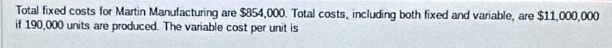 Total fixed costs for Martin Manufacturing are $854,000. Total costs, including both fixed and variable, are $11,000,000
if 190,000 units are produced. The variable cost per unit is