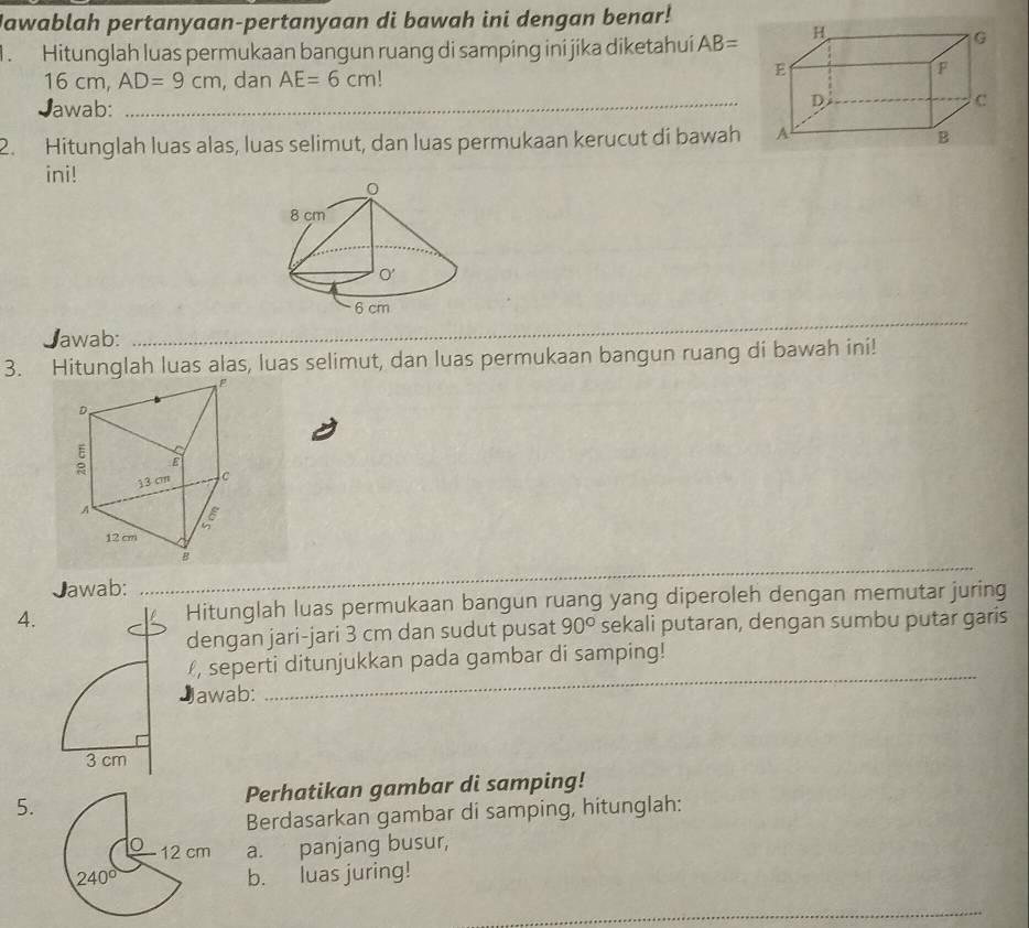 Jawablah pertanyaan-pertanyaan di bawah ini dengan benar!
1. Hitunglah luas permukaan bangun ruang di samping ini jika diketahui AB=
16 cm, AD=9cm , dan AE=6cm
Jawab:_
2. Hitunglah luas alas, luas selimut, dan luas permukaan kerucut di bawah
ini!
_
Jawab:_
_
3. Hitunglah luas alas, luas selimut, dan luas permukaan bangun ruang di bawah ini!
_
_
Jawab:
4. Hitunglah luas permukaan bangun ruang yang diperoleh dengan memutar juring
dengan jari-jari 3 cm dan sudut pusat 90° sekali putaran, dengan sumbu putar garis
_
, seperti ditunjukkan pada gambar di samping!
awab:
5. Perhatikan gambar di samping!
Berdasarkan gambar di samping, hitunglah:
12 cm a. panjang busur,
240° b. luas juring!
_