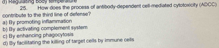 d) Regulating body temperature
25. How does the process of antibody-dependent cell-mediated cytotoxicity (ADCC)
contribute to the third line of defense?
a) By promoting inflammation
b) By activating complement system
c) By enhancing phagocytosis
d) By facilitating the killing of target cells by immune cells