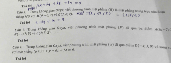 vecto 
Trả lời 
Câu 2, 'Trong không gian Oxyz, viết phương trình mặt phẳng (R) là mặt phẳng trung trực của đoạn 
thẳng MG với M(0;-6;7) và G(2;6;9). 
Trả lời 
Câu 3. Trong không gian Oxyz, viết phương trình mặt phẳng (P) đi qua ba điểm A(6;-7;0
N(-1;7;5) và C(2;5;2). 
Trã lời 
Câu 4. Trong không gian Oxyz, viết phương trình mặt phẳng (α) đi qua điểm D(-4;3;0) và song sc 
với mặt phẳng (β): 2x+y-6z+14=0. 
Trã lời