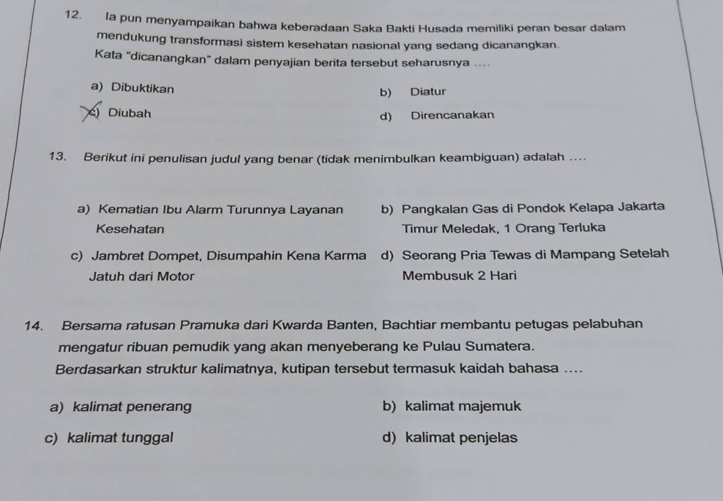 la pun menyampaikan bahwa keberadaan Saka Bakti Husada memiliki peran besar dalam
mendukung transformasi sistem kesehatan nasional yang sedang dicanangkan.
Kata "dicanangkan” dalam penyajian berita tersebut seharusnya ....
a) Dibuktikan
b) Diatur
) Diubah
d) Direncanakan
13. Berikut ini penulisan judul yang benar (tidak menimbulkan keambiguan) adalah ...
a) Kematian Ibu Alarm Turunnya Layanan b) Pangkalan Gas di Pondok Kelapa Jakarta
Kesehatan Timur Meledak, 1 Orang Terluka
c) Jambret Dompet, Disumpahin Kena Karma d) Seorang Pria Tewas di Mampang Setelah
Jatuh dari Motor Membusuk 2 Hari
14. Bersama ratusan Pramuka dari Kwarda Banten, Bachtiar membantu petugas pelabuhan
mengatur ribuan pemudik yang akan menyeberang ke Pulau Sumatera.
Berdasarkan struktur kalimatnya, kutipan tersebut termasuk kaidah bahasa ...
a) kalimat penerang b) kalimat majemuk
c) kalimat tunggal d) kalimat penjelas