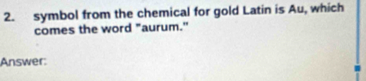 symbol from the chemical for gold Latin is Au, which 
comes the word "aurum." 
Answer: