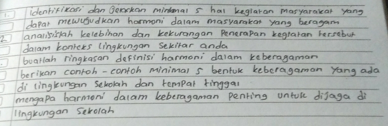 identifikasi dan Gelackan minional s hal kegiaran masyarakcar yang 
dapar mewujudkan harmoni dalam masyarakar yang beragam 
2 analisislah kelebinan dan kekurangan Penerapan kegraran hersebur 
dalam Lonicks lingkungan Sekitar anda 
buarlah ringkasan definisi harmoni `dalam keberagaman 
berikan contoh-contoh minimal s benfok keberagamon yang ada 
di lingtungan selolah dan rempar tinggal 
mongapa harmoni `dalam keberagaman penring untol dijaga di 
lingkungan Sekolah