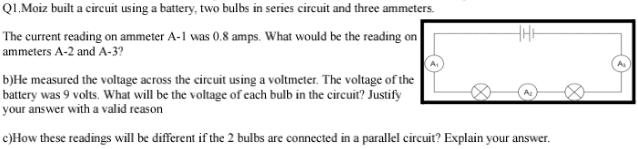 Q1.Moiz built a circuit using a battery, two bulbs in series circuit and three ammeters. 
The current reading on ammeter A -1 was 0.8 amps. What would be the reading on
ammeters A -2 and A -3? 
A 
A 
b)He measured the voltage across the circuit using a voltmeter. The voltage of the 
battery was 9 volts. What will be the voltage of each bulb in the circuit? Justify 
Az 
your answer with a valid reason 
c)How these readings will be different if the 2 bulbs are connected in a parallel circuit? Explain your answer.