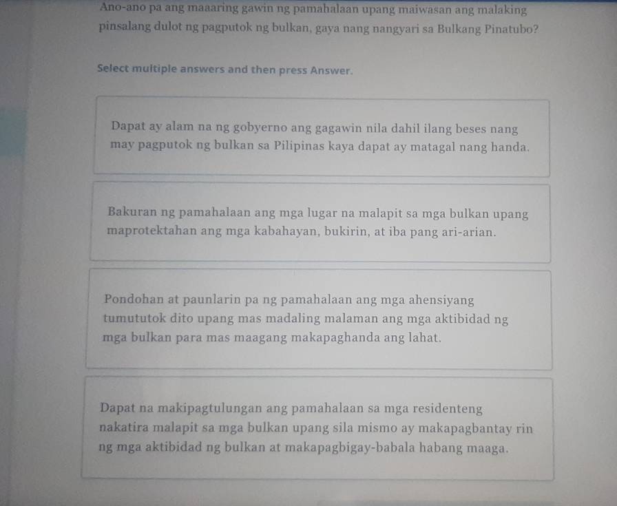 Ano-ano pa ang maaaring gawin ng pamahalaan upang maiwasan ang malaking
pinsalang dulot ng pagputok ng bulkan, gaya nang nangyari sa Bulkang Pinatubo?
Select multiple answers and then press Answer.
Dapat ay alam na ng gobyerno ang gagawin nila dahil ilang beses nang
may pagputok ng bulkan sa Pilipinas kaya dapat ay matagal nang handa.
Bakuran ng pamahalaan ang mga lugar na malapit sa mga bulkan upang
maprotektahan ang mga kabahayan, bukirin, at iba pang ari-arian.
Pondohan at paunlarin pa ng pamahalaan ang mga ahensiyang
tumututok dito upang mas madaling malaman ang mga aktibidad ng
mga bulkan para mas maagang makapaghanda ang lahat.
Dapat na makipagtulungan ang pamahalaan sa mga residenteng
nakatira malapit sa mga bulkan upang sila mismo ay makapagbantay rin
ng mga aktibidad ng bulkan at makapagbigay-babala habang maaga.