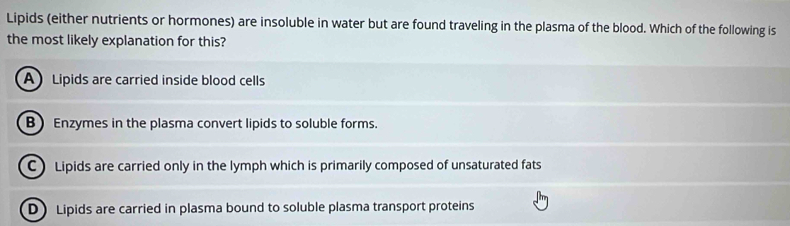 Lipids (either nutrients or hormones) are insoluble in water but are found traveling in the plasma of the blood. Which of the following is
the most likely explanation for this?
A Lipids are carried inside blood cells
B Enzymes in the plasma convert lipids to soluble forms.
C) Lipids are carried only in the lymph which is primarily composed of unsaturated fats
DLipids are carried in plasma bound to soluble plasma transport proteins