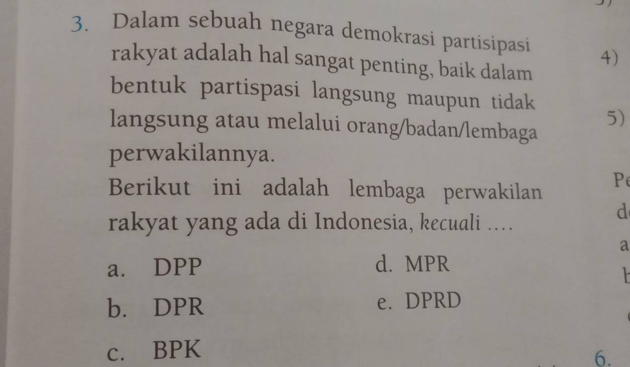 Dalam sebuah negara demokrasi partisipasi
4)
rakyat adalah hal sangat penting, baik dalam
bentuk partispasi langsung maupun tidak
5)
langsung atau melalui orang/badan/lembaga
perwakilannya.
Berikut ini adalah lembaga perwakilan
P
rakyat yang ada di Indonesia, kecuali …
d
a
a. DPP d. MPR
b. DPR e. DPRD
c. BPK
6.