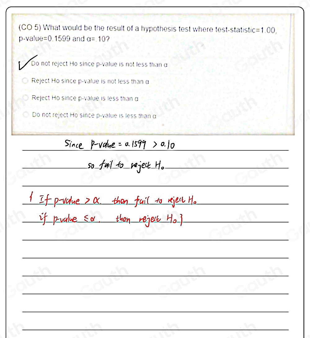 (CO 5) What would be the result of a hypothesis test where test-statistic =1.00,
p -value =0.1599 and a=10 2 
Do not reject Ho since p -value is not less than a
Reject Ho since p -value is not less than α
Reject Ho since p -value is less than d
Do not reject Ho since p -value is less than α