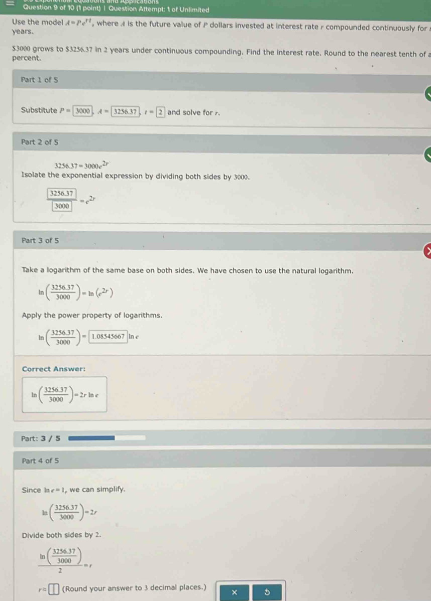 Question Attempt: 1 of Unlimited 
Use the model A=Pe^(rt) , where A is the future value of P dollars invested at interest rate - compounded continuously for
years.
$3000 grows to $3256.37 in 2 years under continuous compounding. Find the interest rate. Round to the nearest tenth of a 
percent. 
Part 1 of 5 
Substitute P=3000, A=3256.37, t=2 and solve for 
Part 2 of 5
3256.37=3000e
Isolate the exponential expression by dividing both sides by 3000.
frac  3256.37 3000=e^(2r)
Part 3 of 5 
Take a logarithm of the same base on both sides. We have chosen to use the natural logarithm.
ln ( (3256.37)/3000 )=ln (e^(2r))
Apply the power property of logarithms. 
In ( (3256.37)/3000 )= 1.08545667ln e
Correct Answer: 
1 ( (3256.37)/3000 )=2rln e
Part: 3 / 5 
Part 4 of 5 
Since In c=1 , we can simplify. 
ln ( (3256.37)/3000 )=2r
Divide both sides by 2.
frac ln ( (3256.37)/3000 )2=r
rapprox □ (Round your answer to 3 decimal places.) × 5