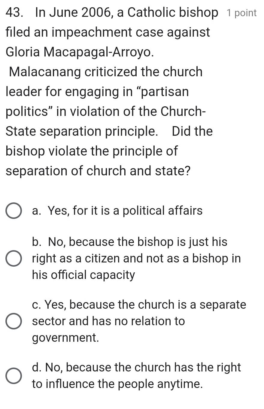 In June 2006, a Catholic bishop 1 point
filed an impeachment case against
Gloria Macapagal-Arroyo.
Malacanang criticized the church
leader for engaging in “partisan
politics” in violation of the Church-
State separation principle. Did the
bishop violate the principle of
separation of church and state?
a. Yes, for it is a political affairs
b. No, because the bishop is just his
right as a citizen and not as a bishop in
his official capacity
c. Yes, because the church is a separate
sector and has no relation to
government.
d. No, because the church has the right
to influence the people anytime.