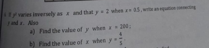 à lf y^2 varies inversely as x and that y=2 when x=0.5 , write an equation connecting
y and x. Also 
a) Find the value of y when x=200 : 
b) Find the value of x when y= 4/5 .