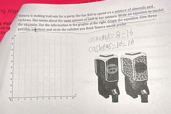 ng Alge 
Tamera is making trail-mix for a party. She has $40 to spend on a mixture of almonds and 
cashews. She wants about the same amount of each in her mixture. Write an equation to model 
alge the situation. Use the information in the graphic at the right. Graph the equation. Give three 
ve n 
ti possible solutions and circle the solution you think Tamera would prefer 
Afeonds
$81b