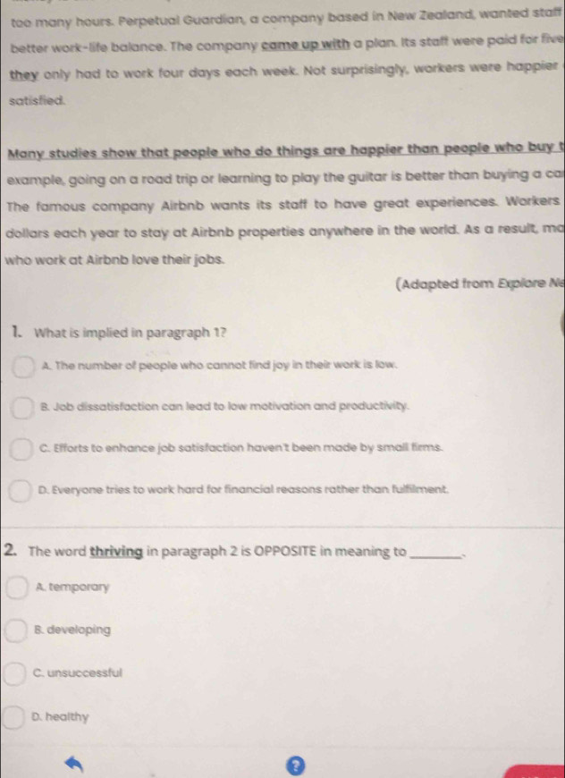 too many hours. Perpetual Guardian, a company based in New Zealand, wanted staff
better work-life balance. The company came up with a plan. Its staff were paid for five
they only had to work four days each week. Not surprisingly, workers were happier
satisfied.
Many studies show that people who do things are happier than people who buy t
example, going on a road trip or learning to play the guitar is better than buying a ca
The famous company Airbnb wants its staff to have great experiences. Workers
dollars each year to stay at Airbnb properties anywhere in the world. As a result, ma
who work at Airbnb love their jobs.
(Adapted from Explore Ne
I. What is implied in paragraph 1?
A. The number of people who cannot find joy in their work is low.
B. Job dissatisfaction can lead to low motivation and productivity.
C. Efforts to enhance job satisfaction haven't been made by small firms.
D. Everyone tries to work hard for financial reasons rather than fulfilment,
2. The word thriving in paragraph 2 is OPPOSITE in meaning to_ 、
A. temporary
B. developing
C. unsuccessful
D. healthy