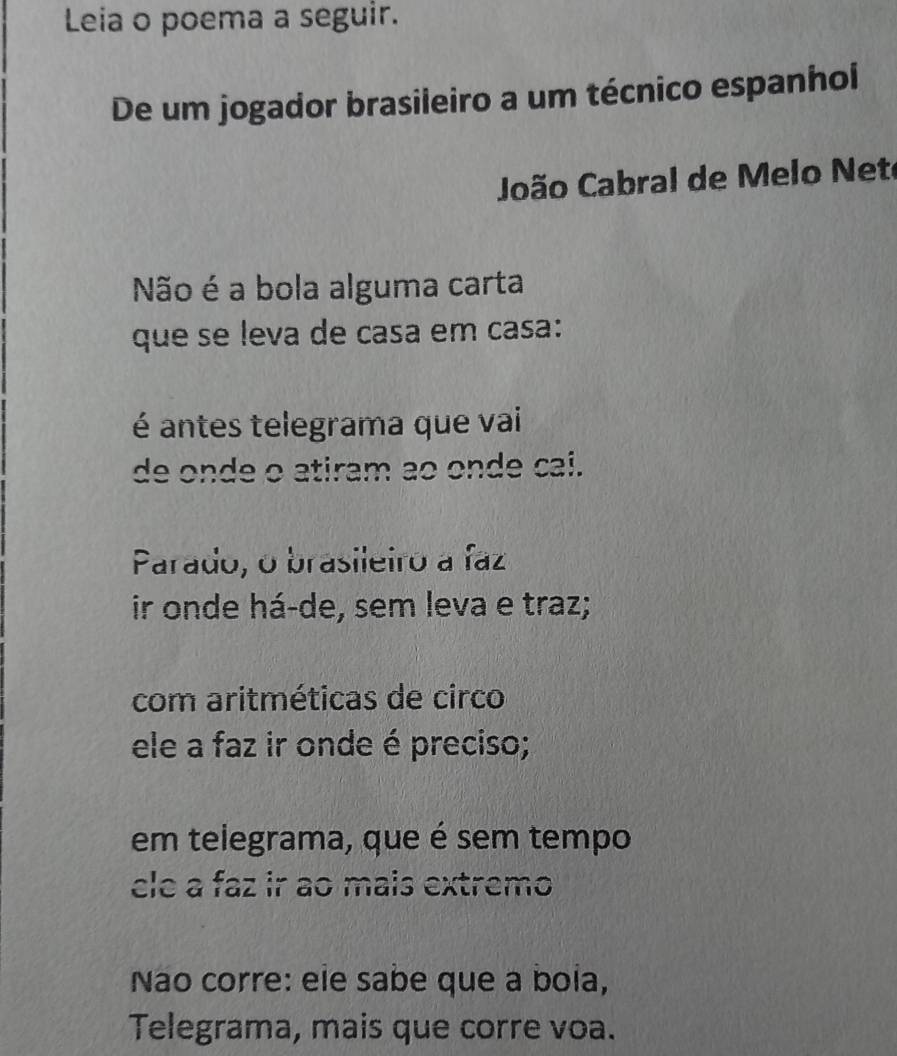 Leia o poema a seguir.
De um jogador brasileiro a um técnico espanhol
João Cabral de Melo Nete
Não é a bola alguma carta
que se leva de casa em casa:
é antes telegrama que vai
de onde o atiram ao onde cai.
Parado, o brasileiro a faz
ir onde há-de, sem leva e traz;
com aritméticas de circo
ele a faz ir onde é preciso;
em telegrama, que é sem tempo
cle a faz ir ao mais extremo
Nao corre: ele sabe que a boia,
Telegrama, mais que corre voa.