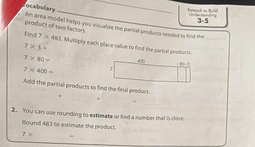 vocabulary
_Reteach to Build
Understanding
3-5
An area model helps you visualize the partial products needed to find the
product of two factors.
Find 7* 483. Multiply each place value to find the partial products.
7* 3=
7* 80=
7* 400=
Add the partial products to find the final product.
+
_
_+ =
2. You can use rounding to estimate or find a number that is close.
Round 483 to estimate the product.
7*
_=