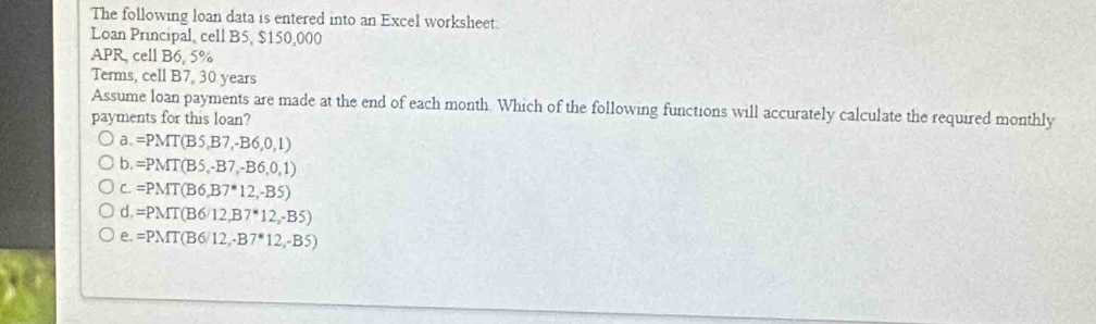 The following loan data is entered into an Excel worksheet.
Loan Principal, cell B5, $150,000
APR, cell B6, 5%
Terms, cell B7, 30 years
Assume loan payments are made at the end of each month. Which of the following functions will accurately calculate the required monthly
payments for this loan?
a. =PMT(B5,B7,-B6,0,1)
b. =PMT(B5,-B7,-B6,0,1)
C. =PMT(B6,B7^*12,-B5)
d. =PMT(B6/12,B7^*12,-B5)
e. =PMT(B6/12,-B7^*12,-B5)