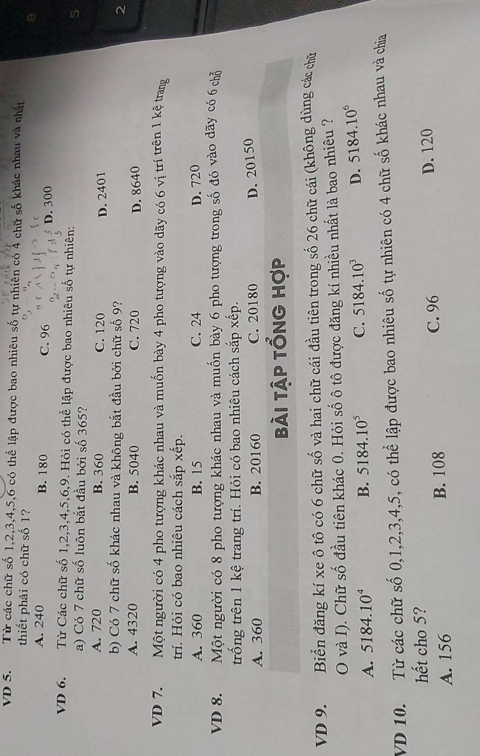 VD 5. Từ các chữ số 1,2,3,4,5,6 có thể lập được bao nhiêu số tự nhiên có 4 chữ số khác nhau và nhất
thiết phải có chữ số 1?
A. 240 B. 180 C. 96
D. 300
VD 6.  Từ Các chữ số 1,2,3,4,5,6,9. Hỏi có thể lập được bao nhiêu số tự nhiên: 5
a) Có 7 chữ số luôn bắt đầu bởi số 365?
A. 720 B. 360 C. 120 D. 2401
b) Có 7 chữ số khác nhau và không bắt đầu bởi chữ số 9?
2
A. 4320 B. 5040 C. 720 D. 8640
VD 7. Một người có 4 pho tượng khác nhau và muốn bày 4 pho tượng vào dãy có 6 vị trí trên 1 kệ trang
rí. Hỏi có bao nhiêu cách sắp xếp.
A. 360 B. 15 C. 24 D. 720
VD 8. Một người có 8 pho tượng khác nhau và muốn bày 6 pho tượng trong số đó vào dãy có 6 chỗ
trống trên 1 kệ trang trí. Hỏi có bao nhiêu cách sắp xếp.
A. 360 B. 20160 C. 20180
D. 20150
bài tập tổng hợp
VD 9. Biển đăng kí xe ô tô có 6 chữ số và hai chữ cái đầu tiên trong số 26 chữ cái (không dùng các chữ
O và I). Chữ số đầu tiên khác 0. Hỏi số ô tô được đăng kí nhiều nhất là bao nhiêu ?
A. 5184.10^4 B. 5184.10^5 C. 5184.10^3 D. 5184.10^6
VD 10. Từ các chữ số 0,1,2,3,4,5, có thể lập được bao nhiêu số tự nhiên có 4 chữ số khác nhau và chia
hết cho 5?
A. 156 B. 108 C. 96 D. 120