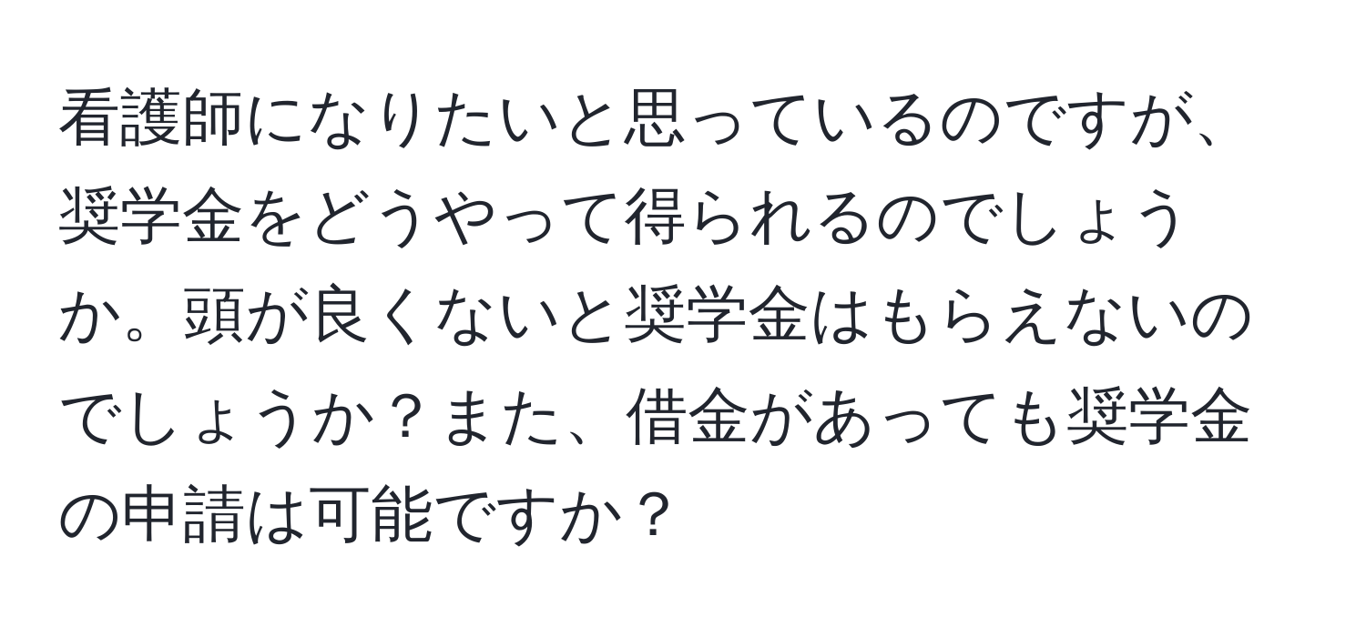 看護師になりたいと思っているのですが、奨学金をどうやって得られるのでしょうか。頭が良くないと奨学金はもらえないのでしょうか？また、借金があっても奨学金の申請は可能ですか？