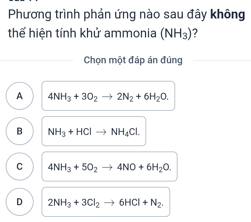 Phương trình phản ứng nào sau đây không
thể hiện tính khử ammonia (NH_3) ?
Chọn một đáp án đúng
A 4NH_3+3O_2to 2N_2+6H_2O.
B NH_3+HClto NH_4Cl.
C 4NH_3+5O_2to 4NO+6H_2O.
D 2NH_3+3Cl_2to 6HCl+N_2.