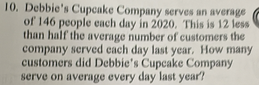 Debbie's Cupcake Company serves an average 
of 146 people each day in 2020. This is 12 less 
than half the average number of customers the 
company served each day last year. How many 
customers did Debbie’s Cupcake Company 
serve on average every day last year?