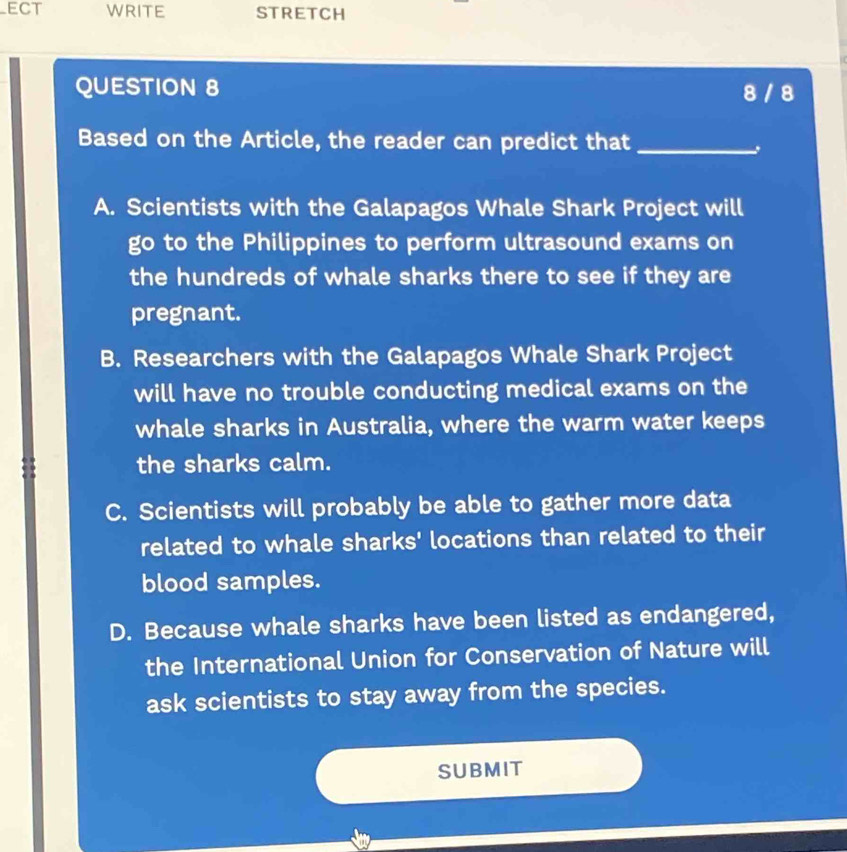 ECT WRITE STRETCH
QUESTION 8 8 / 8
Based on the Article, the reader can predict that_
A. Scientists with the Galapagos Whale Shark Project will
go to the Philippines to perform ultrasound exams on
the hundreds of whale sharks there to see if they are
pregnant.
B. Researchers with the Galapagos Whale Shark Project
will have no trouble conducting medical exams on the
whale sharks in Australia, where the warm water keeps
the sharks calm.
C. Scientists will probably be able to gather more data
related to whale sharks' locations than related to their
blood samples.
D. Because whale sharks have been listed as endangered,
the International Union for Conservation of Nature will
ask scientists to stay away from the species.
SUBMIT