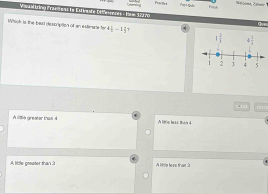 Guded Practice
Welcome, Zahmir
Quu Learning Post-Quiz Finish
Visualizing Fractions to Estimate Differences - Item 32270
Ques
Which is the best description of an estimate for 4 1/3 -1 2/3  ?
CH
A little greater than 4 A little less than 4
A little greater than 3 A little less than 3