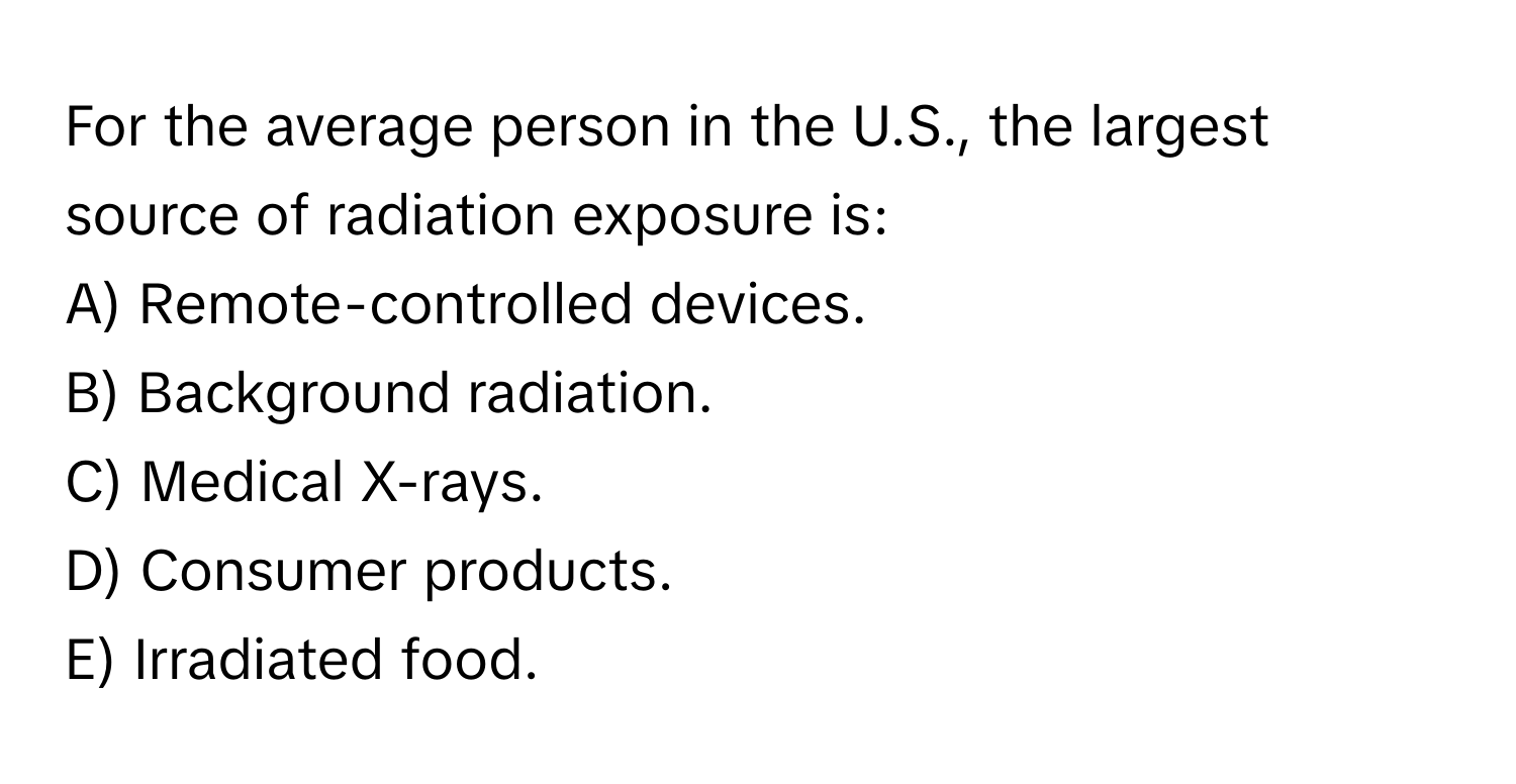 For the average person in the U.S., the largest source of radiation exposure is:

A) Remote-controlled devices.
B) Background radiation.
C) Medical X-rays.
D) Consumer products.
E) Irradiated food.