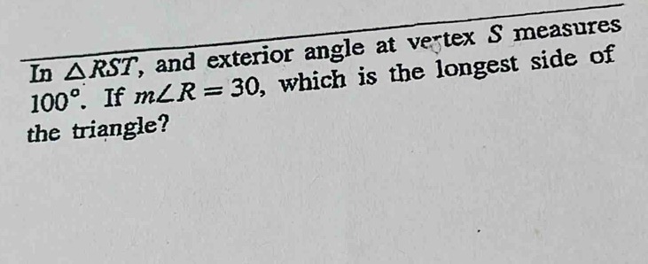 In △ RST , and exterior angle at vertex S measures
100°. . If m∠ R=30 , which is the longest side of 
the triangle?