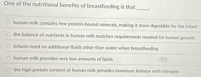 One of the nutritional benefhts of breastfeeding is that _.
human milk contains few protein-bound minerals, making it more digestible for the infant
the balance of nutrients in human milk matches requirements needed for human growth
infants need no additional fluids other than water when breastfeeding
human milk provides very low amounts of lipids
the high protein content of human milk provides immature kidneys with nitrogen