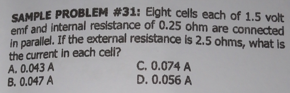 SAMPLE PROBLEM #31: Eight cells each of 1.5 volt
emf and internal resistance of 0.25 ohm are connected
in parallel. If the external resistance is 2.5 ohms, what is
the current in each celi?
A. 0.043 A C. 0.074 A
B. 0.047 A D. 0.056 A