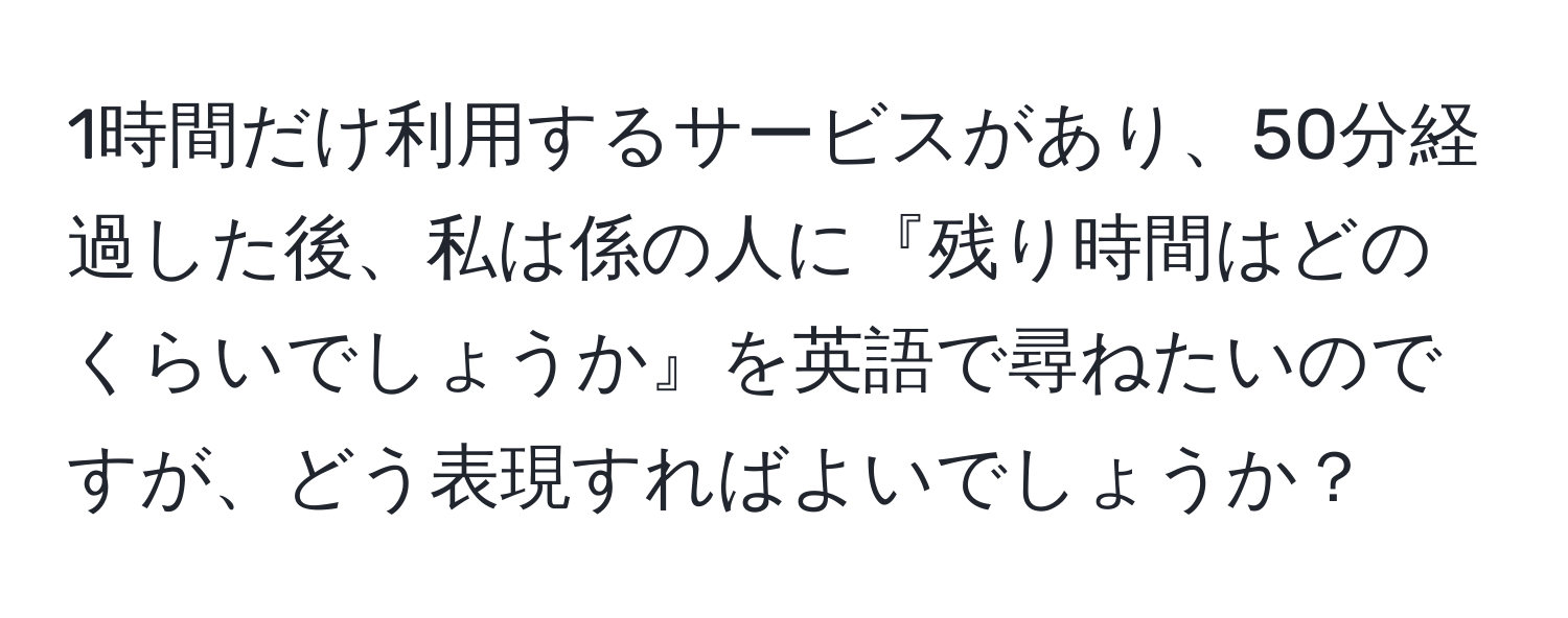 1時間だけ利用するサービスがあり、50分経過した後、私は係の人に『残り時間はどのくらいでしょうか』を英語で尋ねたいのですが、どう表現すればよいでしょうか？