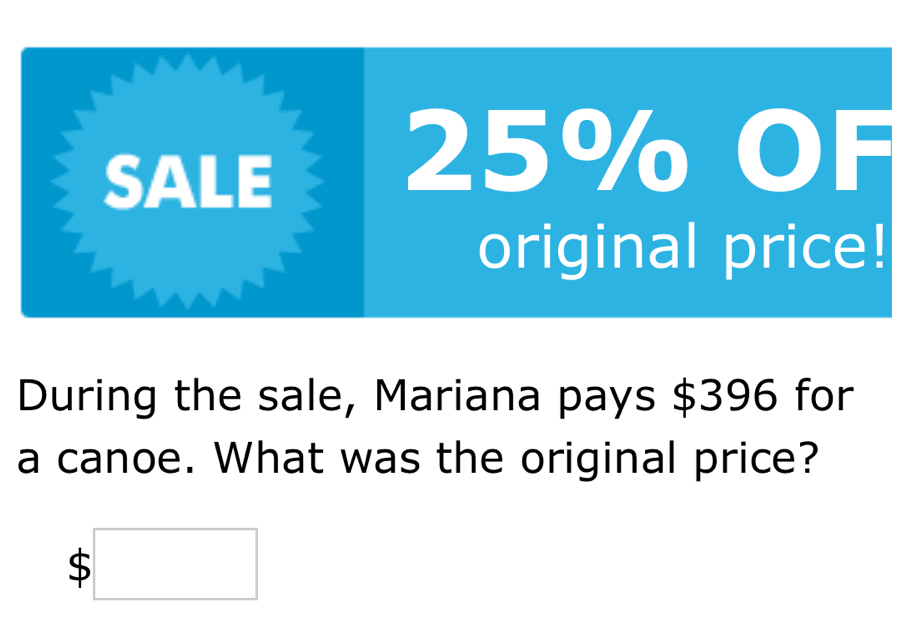 SALE
25% OF 
original price! 
During the sale, Mariana pays $396 for 
a canoe. What was the original price?
$