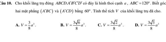 Cho khối lăng trụ đứng ABCD. A'B'C'D' có đáy là hình thoi cạnh a , ABC=120°. Biết góc
hai mặt phẳng (A'BC) và (A'CD) bằng 60°. Tính thể tích V của khối lăng trụ đã cho.
A. V= 3/8 a^3. B. V= 3sqrt(6)/8 a^3. C. V= 3sqrt(2)/8 a^3. D. V= 3sqrt(3)/8 a^3