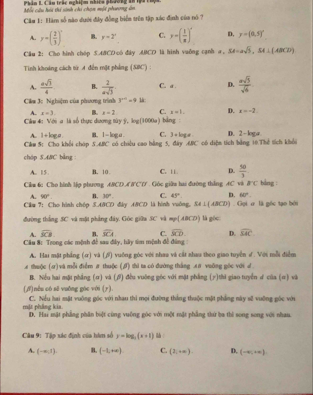 Phân I. Câu trác nghiệm nhiều phương an lựa chộn,
Mỗi cầu hỏi thi sinh chỉ chọn một phương án
Câu 1: Hàm số nào dưới đây đồng biến trên tập xác định của nó ?
C.
D.
A. y=( 2/3 )^x B. y=2^x y=( 1/π  )^x y=(0,5)^x
Câu 2: Cho hình chóp S.ABCD có đây ABCD là hình vuông cạnh a a,SA=asqrt(5),SA⊥ (ABCD)
Tính khoảng cách tử A đến mặt phẳng (SBC) :
A.  asqrt(3)/4 .  2/asqrt(3) · C. a . D.  asqrt(5)/sqrt(6) .
B.
Câu 3: Nghiệm của phương trình 3^(x+1)=9 là;
B.
A. x=3. x=2. C. xapprox 1. D. x=-2.
Câu 4: Với a là số thực dương tủy ý, log (1000a) bằng :
C.
A. 1+1 og a . B. l - log a . 3+log a. D. 2-loga.
Câu 5: Cho khối chóp S.ABC có chiều cao bằng 5, đáy ABC có diện tích bằng 10 Thể tích khổi
chóp S.ABC bằng :
A. 15. B. 10 . C. 11. D.  50/3 .
Câu 6: Cho hình lập phương ABC D.A'B'C'D'. Góc giữa hai đường thắng AC và B'C bảng :
A. 90°. B. 30°. C. 45°. D. 60°.
Câu 7: Cho hình chóp S.ABCD đây ABCD là hình vuỡng, SA⊥ (ABCD) Gọi a là gốc tạo bởi
đường thẳng SC và mặt phẳng đáy. Góc giữa SC' và mp(ABCD) là góc
A. widehat SCB. B. widehat SCA. C. widehat SCD. D. widehat SAC.
Câu 8: Trong các mệnh đề sau đây, hãy tìm mệnh đề đúng :
A. Hai mặt phẳng (α) và (β) vuông góc với nhau và cắt nhau theo giao tuyển đ. Với mỗi điểm
A thuộc (α) và mỗi điểm B thuộc (β) thì ta có đường thắng AB vuỡng gốc với đ
B. Nếu hai mặt phẳng (α) và (β) đều vuỡng góc với mặt phẳng (y)thì giao tuyến # của (α) và
(β)nếu có sẽ vuông góc với (y).
C. Nếu hai mặt vuông gốc với nhau thì mọi đường thắng thuộc mặt phẳng này sẽ vuỡng góc với
mặt phăng kia.
D. Hai mặt phẳng phân biệt cùng vuông góc với một mặt phẳng thứ ba thì song song với nhau.
Câu 9: Tập xác định của hàm số y=log _2(x+1) lǜ :
A, (-∈fty ;1). B. (-1;+∈fty ). C. (2;+∈fty ). D. (-∈fty ;+∈fty ).