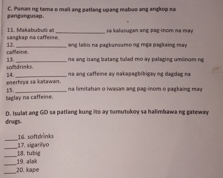 Punan ng tama o mali ang patlang upang mabuo ang angkop na 
pangungusap. 
11. Makabubuti at _sa kalusugan ang pag-inom na may 
sangkap na caffeine. 
12. _ang labis na pagkunsumo ng mga pagkaing may 
caffeine. 
13. _na ang isang batang tulad mo ay palaging umiinom ng 
softdrinks. 
14. _na ang caffeine ay nakapagbibigay ng dagdag na 
enerhiya sa katawan. 
15._ na limitahan o iwasan ang pag-inom o pagkaing may 
taglay na caffeine. 
D. Isulat ang GD sa patlang kung ito ay tumutukoy sa halimbawa ng gateway 
drugs. 
_16. softdrinks 
_17. sigarilyo 
_ 
18. tubig 
_ 
19. alak 
_ 
20. kape