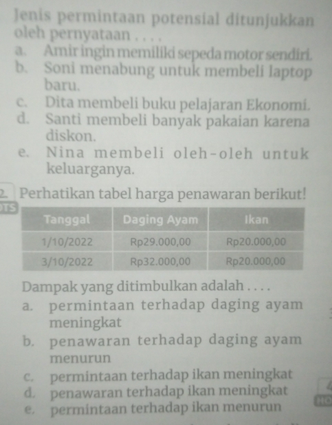 Jenis permintaan potensial ditunjukkan
oleh pernyataan . . . .
a. Amir ingin memilíki sepeda motor sendiri.
b. Soni menabung untuk membeli laptop
baru.
c. Dita membeli buku pelajaran Ekonomi.
d. Santi membeli banyak pakaian karena
diskon.
e. Nina membeli oleh-oleh untuk
keluarganya.
2. Perhatikan tabel harga penawaran berikut!
u
Dampak yang ditimbulkan adalah . . . .
a. permintaan terhadap daging ayam
meningkat
b. penawaran terhadap daging ayam
menurun
c. permintaan terhadap ikan meningkat
d. penawaran terhadap ikan meningkat
e. permintaan terhadap ikan menurun HO